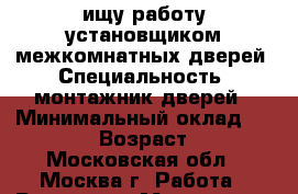 ищу работу установщиком межкомнатных дверей › Специальность ­ монтажник дверей › Минимальный оклад ­ 70 000 › Возраст ­ 50 - Московская обл., Москва г. Работа » Резюме   . Московская обл.,Москва г.